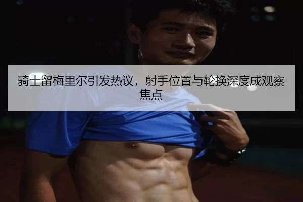 骑士留梅里尔引发热议，射手位置与轮换深度成观察焦点